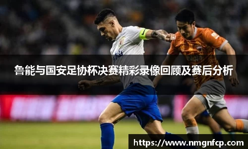 鲁能与国安足协杯决赛精彩录像回顾及赛后分析